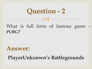 
What is full form of famous game –
PUBG?
Answer:
PlayerUnkonwn’s Battlegrounds
Question - 2
 