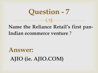 
Name the Reliance Retail’s first pan-
Indian ecommerce venture ?
Answer:
AJIO (ie. AJIO.COM)
Question - 7
 