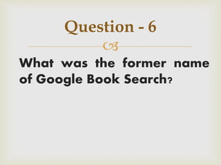 
What was the former name
of Google Book Search?
Question - 6
 