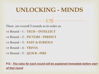 
There are overall 5 rounds as in order as:
 Round – 1 : TECH – INTELLECT
 Round – 2 : PICTURE - PERFECT
 Round – 3 : FAST & FURIOUS
 Round – 4 : TRIVIA
 Round – 5 : QUICK –FIRE
P.S.: The rules for each round will be explained immediate before start
of that round
UNLOCKING - MINDS
 