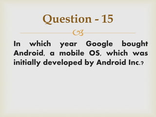 
In which year Google bought
Android, a mobile OS, which was
initially developed by Android Inc.?
Question - 15
 