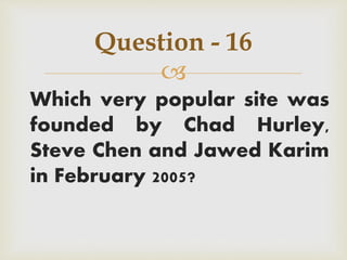 
Which very popular site was
founded by Chad Hurley,
Steve Chen and Jawed Karim
in February 2005?
Question - 16
 