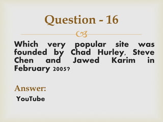 
Which very popular site was
founded by Chad Hurley, Steve
Chen and Jawed Karim in
February 2005?
Answer:
YouTube
Question - 16
 