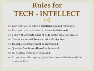 
 Each team will be asked 5 questions in round-robin style.
 Each team will be required to answer in 10 seconds.
 Time will start with onset of slide on the projector screen.
 Correct answer will be rewarded with 10 points.
 Incomplete answers wont be entertained.
 Question Pass is not allowed in this round.
 No negative marking in this round.
 In case of any discrepancy , Quiz Coordinator’s decision will be
treated as final.
Rules for
TECH - INTELLECT
 