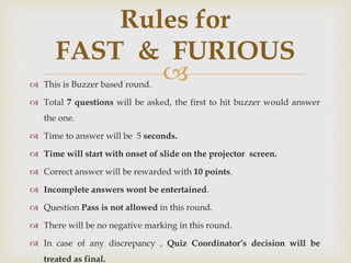  This is Buzzer based round.
 Total 7 questions will be asked, the first to hit buzzer would answer
the one.
 Time to answer will be 5 seconds.
 Time will start with onset of slide on the projector screen.
 Correct answer will be rewarded with 10 points.
 Incomplete answers wont be entertained.
 Question Pass is not allowed in this round.
 There will be no negative marking in this round.
 In case of any discrepancy , Quiz Coordinator’s decision will be
treated as final.
Rules for
FAST & FURIOUS
 
