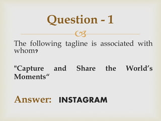 
The following tagline is associated with
whom?
"Capture and Share the World’s
Moments“
Answer: INSTAGRAM
Question - 1
 