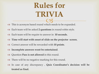  This is acronym based round which needs to be expanded.
 Each team will be asked 2 questions in round-robin style.
 Each team will be require to answer in 10 seconds.
 Time will start with onset of slide on the projector screen.
 Correct answer will be rewarded with 10 points.
 Incomplete answers wont be entertained.
 Question Pass is not allowed in this round.
 There will be no negative marking for this round.
 In case of any discrepancy , Quiz Coordinator’s decision will be
treated as final.
Rules for
TRIVIA
 