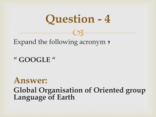 
Expand the following acronym ?
“ GOOGLE “
Answer:
Global Organisation of Oriented group
Language of Earth
Question - 4
 