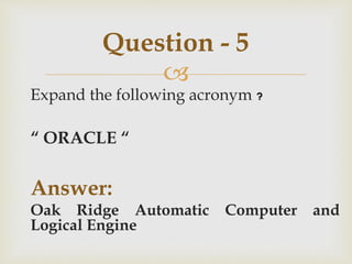 
Expand the following acronym ?
“ ORACLE “
Answer:
Oak Ridge Automatic Computer and
Logical Engine
Question - 5
 