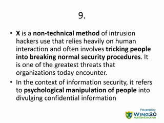 9.
• X is a non-technical method of intrusion
hackers use that relies heavily on human
interaction and often involves tricking people
into breaking normal security procedures. It
is one of the greatest threats that
organizations today encounter.
• In the context of information security, it refers
to psychological manipulation of people into
divulging confidential information
 