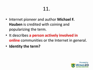 11.
• Internet pioneer and author Michael F.
Hauben is credited with coining and
popularizing the term.
• It describes a person actively involved in
online communities or the Internet in general.
• Identity the term?
 