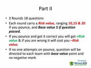 Part II
• 3 Rounds 18 questions
• Each round carry a Risk value, ranging 10,15 & 20
if you pounce, and Base value 5 if question
passed.
• If you pounce and got it correct you will get +Risk
value & if you are wrong it will cost you –Risk
value.
• If no one attempts on pounce, question will be
directed to each team with base value point and
no negative mark.
 