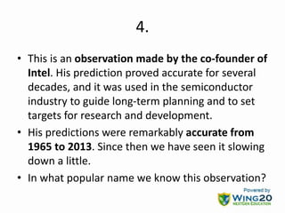 4.
• This is an observation made by the co-founder of
Intel. His prediction proved accurate for several
decades, and it was used in the semiconductor
industry to guide long-term planning and to set
targets for research and development.
• His predictions were remarkably accurate from
1965 to 2013. Since then we have seen it slowing
down a little.
• In what popular name we know this observation?
 