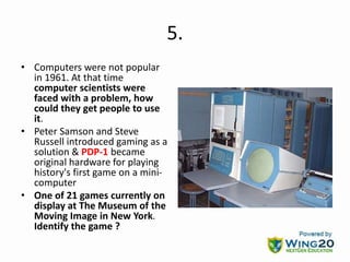 5.
• Computers were not popular
in 1961. At that time
computer scientists were
faced with a problem, how
could they get people to use
it.
• Peter Samson and Steve
Russell introduced gaming as a
solution & PDP-1 became
original hardware for playing
history's first game on a mini-
computer
• One of 21 games currently on
display at The Museum of the
Moving Image in New York.
Identify the game ?
 