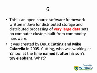 6.
• This is an open-source software framework
written in Java for distributed storage and
distributed processing of very large data sets
on computer clusters built from commodity
hardware.
• It was created by Doug Cutting and Mike
Cafarella in 2005. Cutting, who was working at
Yahoo! at the time named it after his son's
toy elephant. What?
 