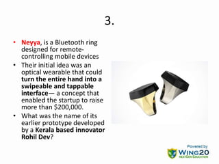 3.
• Neyya, is a Bluetooth ring
designed for remote-
controlling mobile devices
• Their initial idea was an
optical wearable that could
turn the entire hand into a
swipeable and tappable
interface— a concept that
enabled the startup to raise
more than $200,000.
• What was the name of its
earlier prototype developed
by a Kerala based innovator
Rohil Dev?
 