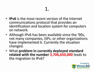 1.
• IPv6 is the most recent version of the Internet
communications protocol that provides an
identification and location system for computers
on network.
• Although IPv6 has been available since the '90s,
not many companies, ISPs, or other organizations
have implemented it. Currently the situation
changed.
• What problem in currently deployed standard
related with the number 3,706,650,000 leads to
the migration to IPv6?
 