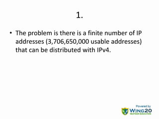 1.
• The problem is there is a finite number of IP
addresses (3,706,650,000 usable addresses)
that can be distributed with IPv4.
 