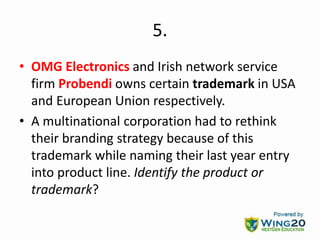 5.
• OMG Electronics and Irish network service
firm Probendi owns certain trademark in USA
and European Union respectively.
• A multinational corporation had to rethink
their branding strategy because of this
trademark while naming their last year entry
into product line. Identify the product or
trademark?
 