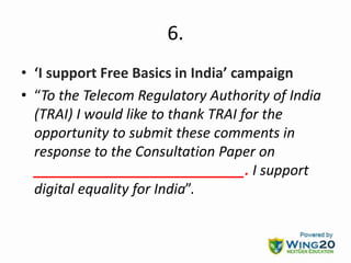 6.
• ‘I support Free Basics in India’ campaign
• “To the Telecom Regulatory Authority of India
(TRAI) I would like to thank TRAI for the
opportunity to submit these comments in
response to the Consultation Paper on
___________________________. I support
digital equality for India”.
 