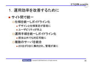 １．運用効率を改善するために
サイト間で統一
 仕様を統一しガイドライン化
  デザインと仕様策定が容易に
  ユーザビリティが向上
 運用手順を統一しガイドライン化
  担当以外でも対応可能に
 複数のサーバを統合
  ２０台が3台に集約され、管理が楽に




       Copyright © 2005 WebCrew Inc. All rights reserved.   16
 