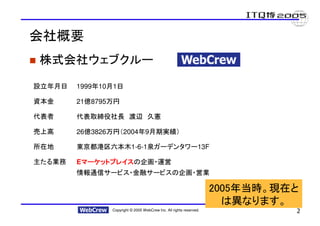 会社概要
株式会社ウェブクルー

設立年月日   1999年10月1日

資本金     21億8795万円

代表者     代表取締役社長 渡辺 久憲

売上高     26億3826万円（2004年9月期実績）

所在地     東京都港区六本木1-6-1泉ガーデンタワー13F

主たる業務   Eマーケットプレイス
         マーケットプレイスの企画・運営
         マーケットプレイス
        情報通信サービス・金融サービスの企画・営業

                                                                    2005年当時。現在と
                                                                      は異なります。
               Copyright © 2005 WebCrew Inc. All rights reserved.             2
 