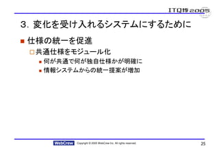 ３．変化を受け入れるシステムにするために
仕様の統一を促進
 共通仕様をモジュール化
  何が共通で何が独自仕様かが明確に
  情報システムからの統一提案が増加




       Copyright © 2005 WebCrew Inc. All rights reserved.   25
 