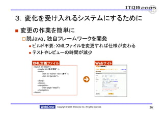 ３．変化を受け入れるシステムにするために
変更の作業を簡単に
 脱Java、独自フレームワークを開発
  ビルド不要：XMLファイルを変更すれば仕様が変わる
  テストやレビューの時間が減少

  XML定義ファイル
     定義ファイル                                                            Webサイト
                                                                          サイト
  <layout id=“step1”>
       <header id=“”報情本基      />
       <body>
            <item id=“name1” text=“   ”字漢   />
            <item id=“gender”/>
            …
       </body>
       </layout>
       <navigation>
            <next page=“step2”/>
       </navigation>
  </layout>




                             Copyright © 2005 WebCrew Inc. All rights reserved.   26
 