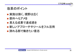 改革のポイント
実施は狭く、視野は広く
部外へもアメを
見える成果で達成感を
新しいアプローチやツールをフル活用
誇れる部で働きたい意志




      Copyright © 2005 WebCrew Inc. All rights reserved.   30
 