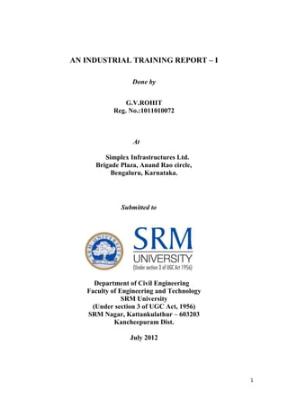 AN INDUSTRIAL TRAINING REPORT – I

                 Done by


               G.V.ROHIT
           Reg. No.:1011010072



                  At

        Simplex Infrastructures Ltd.
     Brigade Plaza, Anand Rao circle,
          Bengaluru, Karnataka.




              Submitted to




     Department of Civil Engineering
   Faculty of Engineering and Technology
               SRM University
    (Under section 3 of UGC Act, 1956)
   SRM Nagar, Kattankulathur – 603203
            Kancheepuram Dist.

                 July 2012




                                           1
 