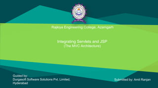 Rajkiya Engineering College, Azamgarh
Integrating Servlets and JSP
(The MVC Architecture)
Guided by:
Durgasoft Software Solutions Pvt. Limited,
Hyderabad
Submitted by: Amit Ranjan
 
