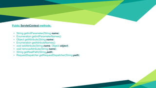 Public ServletContext methods:
• String getInitParameter(String name)
• Enumeration getInitParameterNames()
• Object getAttribute(String name)
• Enumeration getAttributeNames()
• void setAttribute(String name, Object object)
• void removeAttribute(String name)
• String getRealPath(String path)
• RequestDispatcher getRequestDispatcher(String path)
 