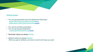 Attribute scopes:
• You can get parameters from the Deployment Descriptor:
getServletConfig().getInitParameter(name);
getServletContext().getInitParameter(name);
• You cannot set these parameters
• You can get request parameters
request.getParameter(String name)
• Parameter values are always Strings
• Attribute values are always Objects
When you get an attribute, you have to cast it to the type you want
 