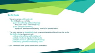 Servlet Config:
• We can override public void init()
Servlet has these methods:
public ServletConfig getServletConfig()
It could be used if we override init()
public String getServletInfo()
By default, returns an empty string; override to make it useful
• The main purpose of ServletConfig is to provide initialization information to the servlet
ServletConfig has these methods:
public java.lang.String getServletName()
public ServletContext getServletContext()
public Enumeration getInitParameterNames()
public String getInitParameter(String name)
• Our interest will be in getting initialization parameters
 