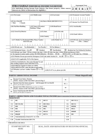 Page 1 of 7
ITR-1 SAHAJ INDIVIDUAL INCOME TAX RETURN
(For Individuals having Income from Salaries, One house property, Other sources
(Interest etc.) Refer to Instructions for eligibility.)
Assessment Year
2 0 1 6 - 1 7
(A1) First name (A2) Middle name (A3) Last name (A4) Permanent Account Number
(A5) Sex (Tick) þ (A6) Date of Birth (DD/MM/YYYY)
(A7) Income Tax Ward/Circle
(A8) Flat/Door/Building (A9) Name of Premises/
Building/ Village
(A10) Road/Street (A11) Area/locality
(A12) Town/City/District (A13) State (A15) Pin code
(A16) Email Address
(A14) Country
(A17) Mobile No./Residential/Office Phone Number
with STD code
(A18) Mobile No. 2 (A19) Fill only one if you belong to-
(A20) Fill only one-
(A21) Residential Status (Tick) þ o Resident o Non-Resident o Resident but Not Ordinarily Resident
(A22) Fill only one: Filed- o On or before due date -139(1), o After due date -139(4), o Revised Return-139(5)
or In response to notice under section o 139(9)-Defective o 142(1) o 148 o153A/153C or o Under Sec. 119(2)(b)
(A23) Whether Person governed by Portuguese Civil Code under Section 5A Tick) þ o Yes o No
(A24) If A23 is applicable, PAN of the Spouse
(A25) If revised/defective, then enter Receipt No and
Date of filing original return (DD/MM/YYYY) / /
(A26) If filed in response to notice u/s 139(9)
/142(1)/148/153A/153C, enter the date of such notice
/ /
(A27)Whether you have Aadhar Number o Yes o
No
(A28) If A27 is yes, please provide
PART B GROSS TOTAL INCOME Whole- Rupee( ) only
B1
Income From Salary /Pension
NOTE- Ensure to Fill “Sch TDS1” given in Page 2
B1
B2
Income from One house property Self Occupied o Let Out o
(If loss, put the figure in negative)
B2 ( )
)
B3
Income from Other Sources(In case of loss use ITR 2)
NOTE- Ensure to Fill “Sch TDS2” given in Page 2
B3
B4
Gross Total Income (B1+B2+B3)
(If loss, put the figure in negative)
B4( )
PART C – DEDUCTIONS AND TAXABLE TOTAL INCOME (Refer to instructions for limits on Amount of Deductions as per
“Income Tax Act”)
C1 80C C2 80CCC C3 80CCD (1)
C4 80CCD (1B) C5 80CCD(2) C6 80CCG
C7 80D C8 80DD C9 80DDB
C10 80E C11 80G C12 80GG
C13 80GGA C14 80GGC C15 80RRB
C16 80QQB C17 80TTA C18 80U
C19 Total deductions (Total of C1 to C18) C19
C20 Taxable Total Income (B4-C19) C20
FOR OFFICE USE ONLY
STAMP RECEIPT NO.
HERE
SEAL, DATE AND SIGNATURE OF RECEIVING OFFICIAL
 