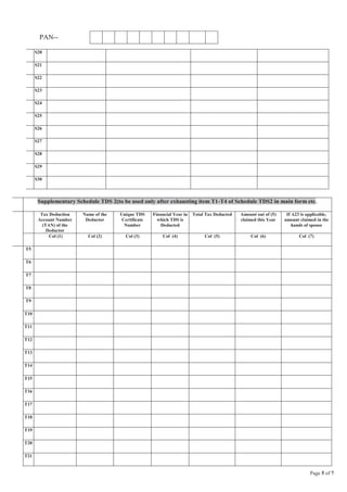 Page 5 of 7
PAN--
S20
S21
S22
S23
S24
S25
S26
S27
S28
S29
S30
Supplementary Schedule TDS 2(to be used only after exhausting item T1-T4 of Schedule TDS2 in main form etc.
Tax Deduction
Account Number
(TAN) of the
Deductor
Name of the
Deductor
Unique TDS
Certificate
Number
Financial Year in
which TDS is
Deducted
Total Tax Deducted Amount out of (5)
claimed this Year
If A23 is applicable,
amount claimed in the
hands of spouse
Col (1) Col (2) Col (3) Col (4) Col (5) Col (6) Col (7)
T5
T6
T7
T8
T9
T10
T11
T12
T13
T14
T15
T16
T17
T18
T19
T20
T21
 