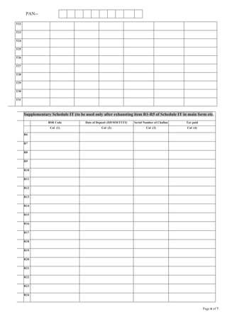 Page 6 of 7
PAN--
Supplementary Schedule IT (to be used only after exhausting item R1-R5 of Schedule IT in main form etc.
BSR Code Date of Deposit (DD/MM/YYYY) Serial Number of Challan Tax paid
Col (1) Col (2) Col (3) Col (4)
R6
R7
R8
R9
R10
R11
R12
R13
R14
R15
R16
R17
R18
R19
R20
R21
R22
R23
R24
T22
T23
T24
T25
T26
T27
T28
T29
T30
T31
 