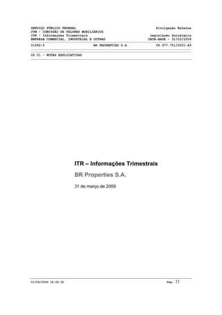 SERVIÇO PÚBLICO FEDERAL Divulgação Externa
CVM - COMISSÃO DE VALORES MOBILIÁRIOS
ITR - Informações Trimestrais Legislação Societária
EMPRESA COMERCIAL, INDUSTRIAL E OUTRAS DATA-BASE - 31/03/2009
01992-5 BR PROPERTIES S.A. 06.977.751/0001-49
06.01 - NOTAS EXPLICATIVAS
01/06/2009 18:22:22 Pág: 21
ITR – Informações Trimestrais
BR Properties S.A.
31 de março de 2009
 