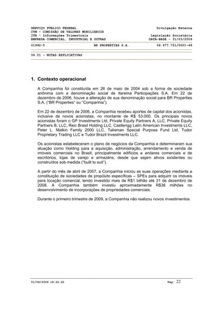 SERVIÇO PÚBLICO FEDERAL Divulgação Externa
CVM - COMISSÃO DE VALORES MOBILIÁRIOS
ITR - Informações Trimestrais Legislação Societária
EMPRESA COMERCIAL, INDUSTRIAL E OUTRAS DATA-BASE - 31/03/2009
01992-5 BR PROPERTIES S.A. 06.977.751/0001-49
06.01 - NOTAS EXPLICATIVAS
01/06/2009 18:22:22 Pág: 22
1. Contexto operacional
A Companhia foi constituída em 26 de maio de 2004 sob a forma de sociedade
anônima com a denominação social de Itarema Participações S.A. Em 22 de
dezembro de 2006, houve a alteração de sua denominação social para BR Properties
S.A. (“BR Properties” ou “Companhia”).
Em 22 de dezembro de 2006, a Companhia recebeu aportes de capital dos acionistas,
inclusive de novos acionistas, no montante de R$ 53.000. Os principais novos
acionistas foram o GP Investments Ltd, Private Equity Partners A, LLC, Private Equity
Partners B, LLC, Reic Brasil Holding LLC, Castlerigg Latin American Investments LLC,
Peter L. Malkin Family 2000 LLC, Talisman Special Purpose Fund Ltd, Tudor
Proprietary Trading LLC e Tudor Brazil Investments LLC.
Os acionistas estabeleceram o plano de negócios da Companhia e determinaram sua
atuação como Holding para a aquisição, administração, arrendamento e venda de
imóveis comerciais no Brasil, principalmente edifícios e andares comerciais e de
escritórios, lojas de varejo e armazéns, desde que sejam ativos existentes ou
construídos sob medida (“built to suit”).
A partir do mês de abril de 2007, a Companhia iniciou as suas operações mediante a
constituição de sociedades de propósito específicas – SPEs para adquirir os imóveis
para locação comercial, tendo investido mais de R$1 bilhão até 31 de dezembro de
2008. A Companhia também investiu aproximadamente R$36 milhões no
desenvolvimento de incorporações de propriedades comerciais.
Durante o primeiro trimestre de 2009, a Companhia não realizou novos investimentos.
 