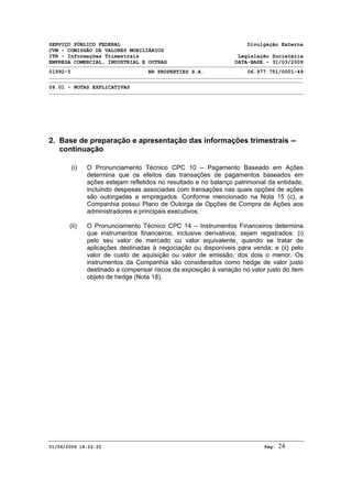 SERVIÇO PÚBLICO FEDERAL Divulgação Externa
CVM - COMISSÃO DE VALORES MOBILIÁRIOS
ITR - Informações Trimestrais Legislação Societária
EMPRESA COMERCIAL, INDUSTRIAL E OUTRAS DATA-BASE - 31/03/2009
01992-5 BR PROPERTIES S.A. 06.977.751/0001-49
06.01 - NOTAS EXPLICATIVAS
01/06/2009 18:22:22 Pág: 24
2. Base de preparação e apresentação das informações trimestrais --
continuação
(i) O Pronunciamento Técnico CPC 10 – Pagamento Baseado em Ações
determina que os efeitos das transações de pagamentos baseados em
ações estejam refletidos no resultado e no balanço patrimonial da entidade,
incluindo despesas associadas com transações nas quais opções de ações
são outorgadas a empregados. Conforme mencionado na Nota 15 (c), a
Companhia possui Plano de Outorga de Opções de Compra de Ações aos
administradores e principais executivos.
(ii) O Pronunciamento Técnico CPC 14 – Instrumentos Financeiros determina
que instrumentos financeiros, inclusive derivativos, sejam registrados: (i)
pelo seu valor de mercado ou valor equivalente, quando se tratar de
aplicações destinadas à negociação ou disponíveis para venda; e (ii) pelo
valor de custo de aquisição ou valor de emissão, dos dois o menor. Os
instrumentos da Companhia são considerados como hedge de valor justo
destinado a compensar riscos da exposição à variação no valor justo do item
objeto de hedge (Nota 18).
 