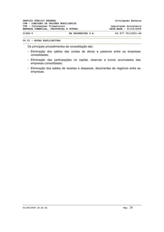 SERVIÇO PÚBLICO FEDERAL Divulgação Externa
CVM - COMISSÃO DE VALORES MOBILIÁRIOS
ITR - Informações Trimestrais Legislação Societária
EMPRESA COMERCIAL, INDUSTRIAL E OUTRAS DATA-BASE - 31/03/2009
01992-5 BR PROPERTIES S.A. 06.977.751/0001-49
06.01 - NOTAS EXPLICATIVAS
01/06/2009 18:22:22 Pág: 26
Os principais procedimentos de consolidação são:
- Eliminação dos saldos das contas de ativos e passivos entre as empresas
consolidadas;
- Eliminação das participações no capital, reservas e lucros acumulados das
empresas consolidadas;
- Eliminação dos saldos de receitas e despesas, decorrentes de negócios entre as
empresas.
 