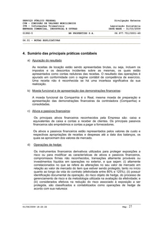 SERVIÇO PÚBLICO FEDERAL Divulgação Externa
CVM - COMISSÃO DE VALORES MOBILIÁRIOS
ITR - Informações Trimestrais Legislação Societária
EMPRESA COMERCIAL, INDUSTRIAL E OUTRAS DATA-BASE - 31/03/2009
01992-5 BR PROPERTIES S.A. 06.977.751/0001-49
06.01 - NOTAS EXPLICATIVAS
01/06/2009 18:22:22 Pág: 27
4. Sumário das principais práticas contábeis
a) Apuração do resultado
As receitas de locação estão sendo apresentadas brutas, ou seja, incluem os
impostos e os descontos incidentes sobre as mesmas, os quais estão
apresentados como contas redutoras das receitas. O resultado das operações é
apurado em conformidade com o regime contábil de competência de exercício.
Uma receita não é reconhecida se há uma incerteza significativa da sua
realização.
b) Moeda funcional e de apresentação das demonstrações financeiras:
A moeda funcional da Companhia é o Real, mesma moeda de preparação e
apresentação das demonstrações financeiras da controladora (Companhia) e
consolidadas.
c) Ativos e passivos financeiros:
Os principais ativos financeiros reconhecidos pela Empresa são: caixa e
equivalentes de caixa e contas a receber de clientes. Os principais passivos
financeiros são empréstimos e contas a pagar a fornecedores.
Os ativos e passivos financeiros estão representados pelos valores de custo e
respectivas apropriações de receitas e despesas até a data dos balanços, os
quais se aproximam dos valores de mercado.
d) Operações de hedge:
Os instrumentos financeiros derivativos utilizados para proteger exposições a
risco ou para modificar as características de ativos e passivos financeiros,
compromissos firmes não reconhecidos, transações altamente prováveis ou
investimentos líquidos em operações no exterior, e que sejam: (i) altamente
correlacionados no que se refere às alterações no seu valor de mercado em
relação ao valor de mercado do item que estiver sendo protegido, tanto no início
quanto ao longo da vida do contrato (efetividade entre 80% e 125%); (ii) possuir
identificação documental da operação, do risco objeto de hedge, do processo de
gerenciamento de risco e da metodologia utilizada na avaliação da efetividade; e
(iii) considerados efetivos na redução do risco associado à exposição a ser
protegida, são classificados e contabilizados como operações de hedge de
acordo com sua natureza:
 
