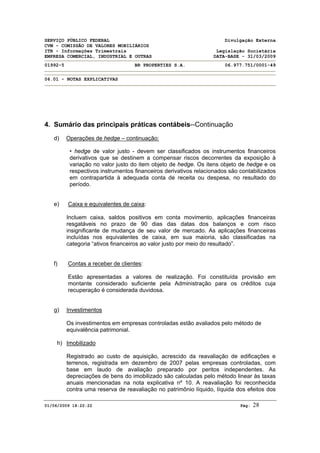 SERVIÇO PÚBLICO FEDERAL Divulgação Externa
CVM - COMISSÃO DE VALORES MOBILIÁRIOS
ITR - Informações Trimestrais Legislação Societária
EMPRESA COMERCIAL, INDUSTRIAL E OUTRAS DATA-BASE - 31/03/2009
01992-5 BR PROPERTIES S.A. 06.977.751/0001-49
06.01 - NOTAS EXPLICATIVAS
01/06/2009 18:22:22 Pág: 28
4. Sumário das principais práticas contábeis--Continuação
d) Operações de hedge – continuação:
• hedge de valor justo - devem ser classificados os instrumentos financeiros
derivativos que se destinem a compensar riscos decorrentes da exposição à
variação no valor justo do item objeto de hedge. Os itens objeto de hedge e os
respectivos instrumentos financeiros derivativos relacionados são contabilizados
em contrapartida à adequada conta de receita ou despesa, no resultado do
período.
e) Caixa e equivalentes de caixa:
Incluem caixa, saldos positivos em conta movimento, aplicações financeiras
resgatáveis no prazo de 90 dias das datas dos balanços e com risco
insignificante de mudança de seu valor de mercado. As aplicações financeiras
incluídas nos equivalentes de caixa, em sua maioria, são classificadas na
categoria “ativos financeiros ao valor justo por meio do resultado”.
f) Contas a receber de clientes:
Estão apresentadas a valores de realização. Foi constituída provisão em
montante considerado suficiente pela Administração para os créditos cuja
recuperação é considerada duvidosa.
g) Investimentos
Os investimentos em empresas controladas estão avaliados pelo método de
equivalência patrimonial.
h) Imobilizado
Registrado ao custo de aquisição, acrescido da reavaliação de edificações e
terrenos, registrada em dezembro de 2007 pelas empresas controladas, com
base em laudo de avaliação preparado por peritos independentes. As
depreciações de bens do imobilizado são calculadas pelo método linear às taxas
anuais mencionadas na nota explicativa nº 10. A reavaliação foi reconhecida
contra uma reserva de reavaliação no patrimônio líquido, líquida dos efeitos dos
 