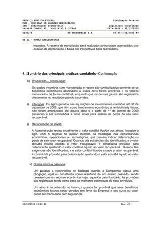 SERVIÇO PÚBLICO FEDERAL Divulgação Externa
CVM - COMISSÃO DE VALORES MOBILIÁRIOS
ITR - Informações Trimestrais Legislação Societária
EMPRESA COMERCIAL, INDUSTRIAL E OUTRAS DATA-BASE - 31/03/2009
01992-5 BR PROPERTIES S.A. 06.977.751/0001-49
06.01 - NOTAS EXPLICATIVAS
01/06/2009 18:22:22 Pág: 29
impostos. A reserva de reavaliação será realizada contra lucros acumulados, por
ocasião da depreciação e baixa dos respectivos bens reavaliados.
4. Sumário das principais práticas contábeis--Continuação
h) Imobilizado -- continuação
Os gastos incorridos com manutenção e reparo são contabilizados somente se os
benefícios econômicos associados a esses itens forem prováveis e os valores
mensurados de forma confiável, enquanto que os demais gastos são registrados
diretamente no resultado quando incorridas.
i) Intangível: Os ágios gerados nas aquisições de investimentos ocorridas até 31 de
dezembro de 2008, que têm como fundamento econômico a rentabilidade futura,
não foram amortizados até aquela data e a partir de 1º de janeiro de 2009
passaram a ser submetidos a teste anual para análise de perda do seu valor
recuperável.
j) Recuperação de ativos:
A Administração revisa anualmente o valor contábil líquido dos ativos, inclusive o
ágio, com o objetivo de avaliar eventos ou mudanças nas circunstâncias
econômicas, operacionais ou tecnológicas, que possam indicar deterioração ou
perda de seu valor recuperável. Quando tais evidências são identificadas, e o valor
contábil líquido excede o valor recuperável, é constituída provisão para
deterioração ajustando o valor contábil líquido ao valor recuperável. Quando tais
exigências são identificadas, e o valor contábil líquido excede o valor recuperável,
é constituída provisão para deterioração ajustando o valor contábil líquido ao valor
recuperável.
k) Outros ativos e passivos:
Um passivo é reconhecido no balanço quando a Companhia possui uma
obrigação legal ou constituída como resultado de um evento passado, sendo
provável que um recurso econômico seja requerido para liquidá-lo. As provisões
são registradas tendo como base as melhores estimativas do risco envolvido.
Um ativo é reconhecido no balanço quando for provável que seus benefícios
econômicos futuros serão gerados em favor da Empresa e seu custo ou valor
puder ser mensurado com segurança.
 