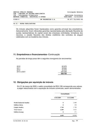 SERVIÇO PÚBLICO FEDERAL Divulgação Externa
CVM - COMISSÃO DE VALORES MOBILIÁRIOS
ITR - Informações Trimestrais Legislação Societária
EMPRESA COMERCIAL, INDUSTRIAL E OUTRAS DATA-BASE - 31/03/2009
01992-5 BR PROPERTIES S.A. 06.977.751/0001-49
06.01 - NOTAS EXPLICATIVAS
01/06/2009 18:22:22 Pág: 39
Os imóveis adquiridos foram hipotecados como garantia principal dos empréstimos.
Adicionalmente, foram oferecidas garantias representadas pela alienação fiduciária de
quotas representativas do capital social das empresas controladas, tomadoras dos
recursos, e cessão fiduciária dos direitos creditórios dos contratos de aluguel
celebrados com os locatários dos imóveis.
11. Empréstimos e financiamentos--Continuação
As parcelas de longo prazo têm o seguinte cronograma de vencimentos:
2010 62.970
2011 58.962
2012 52.553
2013 a 2021 335.300
509.785
12. Obrigações por aquisição de imóveis
Em 31 de março de 2009, o saldo consolidado de R$ 6.166 corresponde aos valores
a pagar relacionados com a aquisição de imóveis comerciais, assim demonstrados:
Consolidado
31/03/2009 31/12/2008
Prédio Industrial Jundiaí 0 2.400
Edifício Glória 0 150
Galpão Jandira 1.740 1.740
Twin Towers 4.309 5.633
Edifício Icomap 0 171
6.049 10.094
 