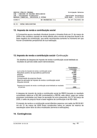 SERVIÇO PÚBLICO FEDERAL Divulgação Externa
CVM - COMISSÃO DE VALORES MOBILIÁRIOS
ITR - Informações Trimestrais Legislação Societária
EMPRESA COMERCIAL, INDUSTRIAL E OUTRAS DATA-BASE - 31/03/2009
01992-5 BR PROPERTIES S.A. 06.977.751/0001-49
06.01 - NOTAS EXPLICATIVAS
01/06/2009 18:22:22 Pág: 40
13. Imposto de renda e contribuição social
A Companhia apurou resultado tributável durante o trimestre findo em 31 de março de
2009 e não constituiu imposto de renda diferido ativo oriundo de prejuízos fiscais e de
base negativa da contribuição, que serão reconhecidos somente no momento em que
houver consistentes perspectivas de sua realização.
13. Imposto de renda e contribuição social--Continuação
Os detalhes da despesa de imposto de renda e contribuição social debitada ao
resultado do período estão assim demonstrados:
Controladora
31/03/2009
Lucro antes do imposto de renda e contribuição social 7.289
Resultado positivo de equivalência patrimonial (6.263)
Adições 1.050
Exclusões (926)
Compensação de prejuízos fiscais (365)
Base de apuração de imposto de renda e contribuição social 785
Alíquota nominal 34%
Despesa de imposto de renda e contribuição social debitada ao resultado
do período (266)
A despesa de imposto de renda e contribuição social de R$974 lançada no resultado
consolidado refere-se a R$ 266 (controladora) e R$708, este último, pago por certas
empresas controladas com base na apuração do lucro presumido. Em 31 de março de
2009, o saldo de prejuízo fiscal e base negativa de contribuição é de R$ 4.692.
O imposto de renda e a contribuição social diferidos passivos com saldo de R$ 50.901
mil em 31 de março de 2009 foram constituídos sobre os valores de reserva de
reavaliação sobre itens do ativo imobilizado (terrenos e edificações).
14. Contingências
 