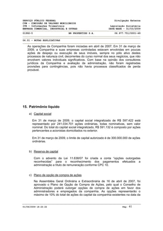 SERVIÇO PÚBLICO FEDERAL Divulgação Externa
CVM - COMISSÃO DE VALORES MOBILIÁRIOS
ITR - Informações Trimestrais Legislação Societária
EMPRESA COMERCIAL, INDUSTRIAL E OUTRAS DATA-BASE - 31/03/2009
01992-5 BR PROPERTIES S.A. 06.977.751/0001-49
06.01 - NOTAS EXPLICATIVAS
01/06/2009 18:22:22 Pág: 41
As operações da Companhia foram iniciadas em abril de 2007. Em 31 de março de
2009, a Companhia e suas empresas controladas estavam envolvidas em poucas
ações de despejo ou execução de seus imóveis, sempre no pólo ativo destes
processos de natureza civil, decorrentes do curso normal dos seus negócios, que não
envolvem valores individuais significativos. Com base na opinião dos consultores
jurídicos da Companhia e avaliação da administração, não foram registradas
provisões para contingências, pois não havia processos classificados de perda
provável.
15. Patrimônio líquido
a) Capital social
Em 31 de março de 2009, o capital social integralizado de R$ 597.422 está
representado por 241.034.701 ações ordinárias, todas nominativas, sem valor
nominal. Do total do capital social integralizado, R$ 591.132 é composto por ações
pertencentes a acionistas domiciliados no exterior.
Em 31 de março de 2009, o limite de capital autorizado é de 300.000.000 de ações
ordinárias.
b) Reserva de capital
Com o advento da Lei 11.638/07 foi criada a conta “opções outorgadas
reconhecidas” para o reconhecimento dos pagamentos efetuados a
administração a título de remuneração conforme CPC 10.
c) Plano de opção de compra de ações
Na Assembléia Geral Ordinária e Extraordinária de 16 de abril de 2007, foi
aprovado o Plano de Opção de Compra de Ações, pelo qual o Conselho de
Administração poderá outorgar opções de compra de ações em favor dos
administradores e empregados da companhia. As opções representarão o
máximo de 10% do total de ações do capital da companhia existentes na data da
 