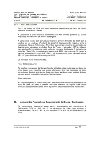 SERVIÇO PÚBLICO FEDERAL Divulgação Externa
CVM - COMISSÃO DE VALORES MOBILIÁRIOS
ITR - Informações Trimestrais Legislação Societária
EMPRESA COMERCIAL, INDUSTRIAL E OUTRAS DATA-BASE - 31/03/2009
01992-5 BR PROPERTIES S.A. 06.977.751/0001-49
06.01 - NOTAS EXPLICATIVAS
01/06/2009 18:22:22 Pág: 46
Em 31 de março de 2009, não havia nenhuma concentração de risco de crédito
relevante associado a clientes.
A Companhia e suas empresas controladas não têm dívidas, passivos ou custos
relevantes denominados em moeda estrangeira.
A Companhia operou com derivativos durante o primeiro trimestre de 2009, com o
objetivo de se proteger (“hedge”) do possível descasamento negativo entre a
variação da Taxa de Referência – TR, índice que corrige a maioria dos contratos de
financiamento bancários, e o Índice Geral de Preços – Mercado – IGP-M, utilizado
para atualização monetária da maior parte dos contratos de aluguéis. O derivativo de
proteção (“Swap”) foi contratado em fevereiro de 2008 pelo prazo de 30 meses e
valor de referência (nocional) de R$ 39.421 mil, apresentando perda não realizada de
R$1.137 (valor justo) em 31 de março de 2009.
Os principais riscos financeiros são:
Risco de taxas de juros
As receitas e despesas da Companhia são afetadas pelas mudanças nas taxas de
juros devido aos impactos que essas alterações têm nas despesas de juros
provenientes dos instrumentos de dívida com taxas variáveis e das receitas de juros
geradas a partir dos saldos das aplicações financeiras.
Risco de liquidez
A Companhia gerencia o risco de liquidez efetuando uma administração baseada em
fluxo de caixa, de forma a manter uma forte estrutura de capital. Além disso,
eventuais descasamentos entre ativos e passivos são constantemente monitorados.
18. Instrumentos Financeiros e Gerenciamento de Riscos - Continuação
Os instrumentos financeiros estão sendo apresentados em atendimento à
Deliberação CVM nº 566, de 17 de dezembro de 2008, que aprovou o
Pronunciamento Técnico CPC 14, e a instrução CVM 475, de 17 de dezembro de
2008.
 