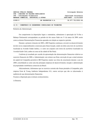SERVIÇO PÚBLICO FEDERAL Divulgação Externa
CVM - COMISSÃO DE VALORES MOBILIÁRIOS
ITR - Informações Trimestrais Legislação Societária
EMPRESA COMERCIAL, INDUSTRIAL E OUTRAS DATA-BASE - 31/03/2009
01992-5 BR PROPERTIES S.A. 06.977.751/0001-49
12.01 - COMENTÁRIO DO DESEMPENHO CONSOLIDADO NO TRIMESTRE
01/06/2009 18:23:04 Pág: 51 
Relatório da Administração
Em cumprimento às disposições legais e estatutárias, submetemos à apreciação de Vs.Sas o
Balanço Patrimonial correspondente ao período de três meses findo em 31 de março de 2009, assim
como as demais Demonstrações Financeiras apuradas em relação ao respectivo período.
Durante o primeiro trimestre de 2009, a BR Properties continuou a investir no desenvolvimento
de dois novos empreendimentos comerciais para futura locação, sendo um deles uma torre de escritórios
localizada na Avenida Cidade Jardim, e o outro um conjunto com torres de escritórios localizados na
Avenida Guido Caloi, ambos na zona sul da cidade de São Paulo.
Conforme já ressaltado por ocasião da apresentação das demonstrações financeiras relativas ao
exercício financeiro de 2008, a Administração vem reiterar sua firme convicção de que a atual estrutura
de capital da Companhia permitirá à BR Properties manter seu ritmo de crescimento durante o ano de
2009, consolidando-se como uma das principais empresas de desenvolvimento, locação e administração
de propriedades imobiliárias comerciais do Brasil.
Adicionalmente, informamos que no exercício corrente não foram prestados à Companhia, pela
empresa Ernst & Young Auditores Independentes S.S., outros serviços que não os relacionados à
auditoria de suas demonstrações financeiras.
Ficamos a disposição para eventuais esclarecimentos.
A Diretoria 
 
 