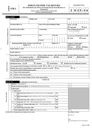 Page 1 of 10
FORM ITR-2
INDIAN INCOME TAX RETURN
[For Individuals and HUFs not having Income from Business or
Profession]
(Please see Rule 12 of the Income-tax Rules,1962)
(Also see attached instructions)
Assessment Year
2 0 1 3 - 1 4
PERSONALINFORMATION
First name Middle name Last name PAN
Flat/Door/Block No Name Of Premises/Building/Village Status (Tick) 
 Individual  HUF
Road/Street/Post Office Area/locality Date of Birth (DD/MM/YYYY)
( in case of individual)
/ /
Town/City/District State Pin code Sex (in case of individual) (Tick) 
 Male  Female
Country
Residential/Office Phone Number with STD code/
Mobile No. 1
Mobile No. 2 Employer Category(if in
employment) (Tick) 
 Govt.  PSU  Others
Email Address-1 (self) Income Tax Ward/Circle
Email Address-2
FILINGSTATUS
Return filed (Tick)[Please see instruction number-7]  On or before due date -139(1),  After due date -139(4),  Revised Return-139(5)
or In response to notice  139(9)-Defective  142(1  148 153A/153C
If revised/defective, then enter Receipt No and Date
of filing original return (DD/MM/YYYY)
/ /
Residential Status (Tick)   Resident  Non-Resident  Resident but Not Ordinarily Resident
Are you governed by Portuguese Civil Code? Tick)   Yes  No (If “YES” please fill Schedule 5A)
Whether this return is being filed by a representative assessee? (Tick)   Yes  No
If yes, please furnish following information -
(a) Name of the representative
(b) Address of the representative
( c) Permanent Account Number (PAN) of the representative
PART-B
Part B - TI Computation of total income
TOTALINCOME
1 Salaries (7 of Schedule S) 1
2 Income from house property (3c of Schedule HP) (enter nil if loss) 2
3 Capital gains
a Short term
i Short-term (u/s 111A) (enter nil, if loss) (A1a+A 2e of Schedule
CG)
3ai
ii Short-term (others) (enter nil if loss) ((A5 – A1a-A 2e) of Schedule
CG)
3aii
iii Total short-term (3ai + 3aii) (A5 of Schedule CG) 3aiii
b i Long-term (B6 - B3e – B4 of Schedule CG) (enter nil if loss) 3bi
ii Long-term without indexation (B3e + B4 of Schedule CG) (enter
nil if loss)
3bii
iii Total Long-Term (3bi +3bii) 3biii
c Total capital gains (3aiii + 3biii) (enter nil if 3c is a loss) 3c
Do not write or stamp in this area (Space for bar code) For Office Use Only
Receipt No
Date
Seal and Signature of receiving official
Part A-GEN GENERAL
 